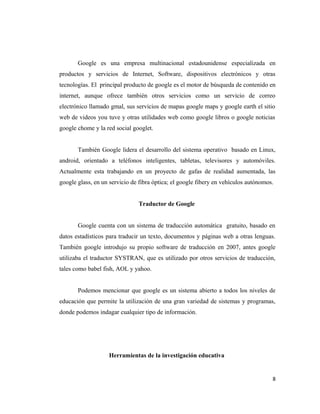 Google es una empresa multinacional estadounidense especializada en
productos y servicios de Internet, Software, dispositivos electrónicos y otras
tecnologías. El principal producto de google es el motor de búsqueda de contenido en
internet, aunque ofrece también otros servicios como un servicio de correo
electrónico llamado gmal, sus servicios de mapas google maps y google earth el sitio
web de videos you tuve y otras utilidades web como google libros o google noticias
google chome y la red social googlet.
También Google lidera el desarrollo del sistema operativo basado en Linux,
android, orientado a teléfonos inteligentes, tabletas, televisores y automóviles.
Actualmente esta trabajando en un proyecto de gafas de realidad aumentada, las
google glass, en un servicio de fibra óptica; el google fibery en vehículos autónomos.
Traductor de Google
Google cuenta con un sistema de traducción automática gratuito, basado en
datos estadísticos para traducir un texto, documentos y páginas web a otras lenguas.
También google introdujo su propio software de traducción en 2007, antes google
utilizaba el traductor SYSTRAN, que es utilizado por otros servicios de traducción,
tales como babel fish, AOL y yahoo.
Podemos mencionar que google es un sistema abierto a todos los niveles de
educación que permite la utilización de una gran variedad de sistemas y programas,
donde podemos indagar cualquier tipo de información.
Herramientas de la investigación educativa
8
 