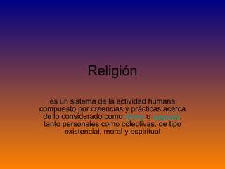 Religión es un sistema de la actividad humana compuesto por creencias y prácticas acerca de lo considerado como  divino  o  sagrado , tanto personales como colectivas, de tipo existencial, moral y espiritual 