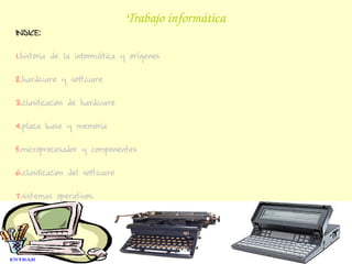 Trabajo informática
INDICE:

1.historia de la informática y orígenes

2.hardware y software

3.clasificacion de hardware

4.placa base y memoria

5.microprocesador y componentes

6.clasificacion del software

7.sistemas operativos.
 
