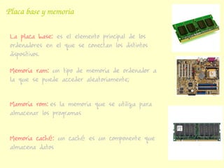 Placa base y memoria

 La placa base: es el elemento principal de los
 ordenadores en el que se conectan los distintos
 dispositivos.

 Memoria ram: un tipo de memoria de ordenador a
 la que se puede acceder aleatoriamente;


 Mamoria rom: es la memoria que se utiliza para
 almacenar los programas


 Memoria caché: un caché es un componente que
 almacena datos
 