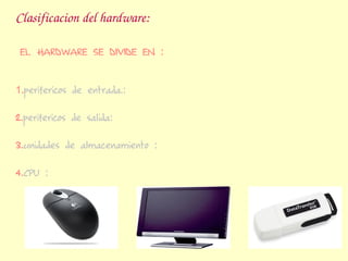 Clasificacion del hardware:

 EL HARDWARE SE DIVIDE EN :


1.perifericos de entrada.:

2.perifericos de salida:

3.unidades de almacenamiento :

4.CPU :
 