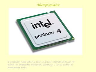 Microprocesador




El procesador puede definirse, como un circuito integrado constituido por
millones de componentes electrónicos. Constituye la unidad central de
procesamiento (CPU).
 