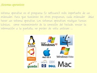 Sistemas operativos

sistema operativo es el programa (o software) más importante de un
ordenador. Para que funcionen los otros programas, cada ordenador debe
tener un sistema operativo. Los sistemas operativos realizan tareas
básicas, como reconocimiento de la conexión del teclado, enviar la
información a la pantalla, no perder de vista archivos ...
 