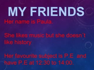Her name is Paula.
She likes music but she doesn´t
like history
Her favourite subject is P.E and
have P.E at 12:30 to 14:00.
 