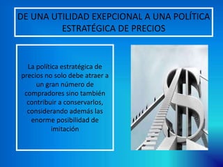 DE UNA UTILIDAD EXEPCIONAL A UNA POLÍTICA
ESTRATÉGICA DE PRECIOS
La política estratégica de
precios no solo debe atraer a
un gran número de
compradores sino también
contribuir a conservarlos,
considerando además las
enorme posibilidad de
imitación
 