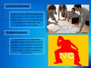Los aliados comerciales:
Quizá sea más nociva la resistencia
de los socios comerciales ante el
temor de que la nueva idea ponga
en peligro sus utilidades o su
posición en el mercado.
La oposición a la nueva idea
también puede difundirse entre el
público, especialmente si es muy
novedosa e innovadora y amenaza
las normas sociales o políticas
establecidas.
El público en general:
 