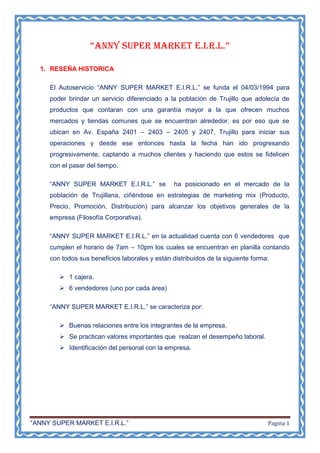 “ANNY SUPER MARKET E.I.R.L.”

  1. RESEÑA HISTORICA

     El Autoservicio “ANNY SUPER MARKET E.I.R.L.” se funda el 04/03/1994 para
     poder brindar un servicio diferenciado a la población de Trujillo que adolecía de
     productos que contaran con una garantía mayor a la que ofrecen muchos
     mercados y tiendas comunes que se encuentran alrededor, es por eso que se
     ubican en Av. España 2401 – 2403 – 2405 y 2407, Trujillo para iniciar sus
     operaciones y desde ese entonces hasta la fecha han ido progresando
     progresivamente, captando a muchos clientes y haciendo que estos se fidelicen
     con el pasar del tiempo.

     “ANNY SUPER MARKET E.I.R.L.” se             ha posicionado en el mercado de la
     población de Trujillana, ciñéndose en estrategias de marketing mix (Producto,
     Precio, Promoción, Distribución) para alcanzar los objetivos generales de la
     empresa (Filosofía Corporativa).

     “ANNY SUPER MARKET E.I.R.L.” en la actualidad cuenta con 6 vendedores que
     cumplen el horario de 7am – 10pm los cuales se encuentran en planilla contando
     con todos sus beneficios laborales y están distribuidos de la siguiente forma:

         1 cajera.
         6 vendedores (uno por cada área)

     “ANNY SUPER MARKET E.I.R.L.” se caracteriza por:

         Buenas relaciones entre los integrantes de la empresa.
         Se practican valores importantes que realzan el desempeño laboral.
         Identificación del personal con la empresa.




“ANNY SUPER MARKET E.I.R.L.”                                                      Pagina 1
 