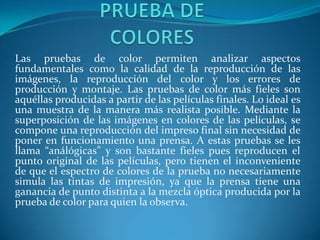 Las pruebas de color permiten analizar aspectos
fundamentales como la calidad de la reproducción de las
imágenes, la reproducción del color y los errores de
producción y montaje. Las pruebas de color más fieles son
aquéllas producidas a partir de las películas finales. Lo ideal es
una muestra de la manera más realista posible. Mediante la
superposición de las imágenes en colores de las películas, se
compone una reproducción del impreso final sin necesidad de
poner en funcionamiento una prensa. A estas pruebas se les
llama “análógicas” y son bastante fieles pues reproducen el
punto original de las películas, pero tienen el inconveniente
de que el espectro de colores de la prueba no necesariamente
simula las tintas de impresión, ya que la prensa tiene una
ganancia de punto distinta a la mezcla óptica producida por la
prueba de color para quien la observa.
 