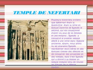 TEMPLE DE NEFERTARI
            Plusieurs historiens croient
             que Néfertari était la
             Nubie.Elle était la reine et
             épouse favorite de Ramsès le
             second, qui est soupçonné
             d'avoir eu plus de 40 femmes
             et 240 enfants . Ramsès a
             consacré le premier temple
             dédié à une reine dans l'Egypte
             ancienne. Avant, nous avons
             vu les pharaons Ramsès
             représenter leurs mères et des
             épouses comme des déesses et
             de consacrer des pyramides et
             des tombes, mais c'est Ramsès
             qui a donné à sa femme un
             temple compte tenu de toutes
             les figures de la déesse
             Hathor.
 