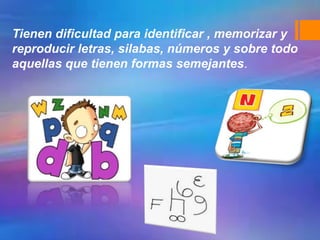 Tienen dificultad para identificar , memorizar y
reproducir letras, silabas, números y sobre todo
aquellas que tienen formas semejantes.
 