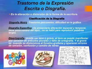 Trastorno de la Expresión
Escrita o Disgrafía.
 Es la alteración o distorsión de la forma de la escritura.
Disgrafía Motriz: Trastorno psicomotor, dificultad en la gráfica.
Disgrafía Especifica: Se presentaría alteración espacial y temporal,
tiene poco control del lápiz , no es hábil para reproducir palabras
largas.
Disortografía: puede ser leve o grave, el leve se puede manifestar
por omisión de artículos plurales y falta de ortografía. Y el grave
es cuando se distorsiona el fonema-grafema y aparecen errores
de omisión, confusión y cambio de letras
Clasificación de la Disgrafía
 