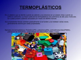TERMOPLÁSTICOS
Es un plástico que se derrite cuando se calienta y se endurece en un estado vítreo cuando se
   enfría lo suficiente. La mayor parte de los termoplásticos son polímeros de alto peso molecular,
   los cuales poseen cadenas asociadas por medio de débiles fuerzas.

Sus propiedades físicas cambian gradualmente si se funden y se moldean varias veces,
   generalmente disminuyen estas propiedades.


Ejemplos de termoplásticos: Polietileno(PE), poliestireno(PS), polimetilmetacrilato(PMMA),
   policloruro de vinilo(PVC), politereftalato de etileno(PET), teflón y nylon.
 