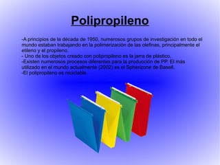 Polipropileno
-A principios de la década de 1950, numerosos grupos de investigación en todo el
mundo estaban trabajando en la polimerización de las olefinas, principalmente el
etileno y el propileno.
- Uno de los objetos creado con polipropileno es la jarra de plástico.
-Existen numerosos procesos diferentes para la producción de PP. El más
utilizado en el mundo actualmente (2002) es el Spherizone de Basell.
-El polipropileno es reciclable.
 