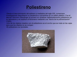 Poliestireno
-Desde el descubrimiento del estireno a mediados del siglo XIX, numerosos
investigadores describieron su tendencia a convertirse en un sólido plástico. Fue el
alemán Hermann Staudinger el primero en sintetizar deliberadamente poliestireno en
su laboratorio y en explicar el fenómeno mediante una "teoría de la polimerización"
(1920).
-Uno de los objetos creados con el poliestireno es el corcho que se mete en las cajas
para que los objetos no se rompan.
-El poliestireno es reciclable.
 
