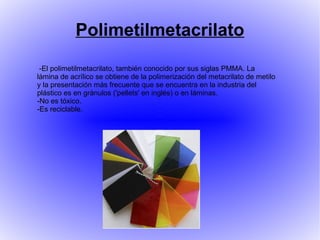 Polimetilmetacrilato
 -El polimetilmetacrilato, también conocido por sus siglas PMMA. La
lámina de acrílico se obtiene de la polimerización del metacrilato de metilo
y la presentación más frecuente que se encuentra en la industria del
plástico es en gránulos ('pellets' en inglés) o en láminas.
-No es tóxico.
-Es reciclable.
 