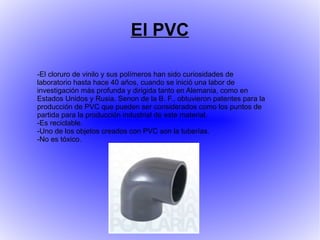 El PVC

-El cloruro de vinilo y sus polímeros han sido curiosidades de
laboratorio hasta hace 40 años, cuando se inició una labor de
investigación más profunda y dirigida tanto en Alemania, como en
Estados Unidos y Rusia. Senon de la B. F., obtuvieron patentes para la
producción de PVC que pueden ser considerados como los puntos de
partida para la producción industrial de este material.
-Es reciclable.
-Uno de los objetos creados con PVC son la tuberías.
-No es tóxico.
 