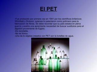 El PET
-Fue producido por primera vez en 1941 por los científicos británicos
Whinfield y Dickson, quienes lo patentaron como polímero para la
fabricación de fibras. Se debe recordar que su país estaba en plena
guerra y existía una apremiante necesidad de buscar sustitutos para el
algodón proveniente de Egipto.
-Es reciclable.
-No es tóxico.
-Uno de lo objetos creados con PET son la botellas de agua.
 