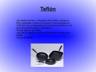 Teflón
-El creador fue Roy J. Plunkett (1910-1994), nacido en
Ohio, graduado y doctor en química. Fue contratado en
1936 (año de su doctorado) por la empresa DuPont, en la
que permaneció toda su vida laboral.
-Puede llegar a ser tóxico.
-Uno de los objetos creados con teflón es el fondo de la
sartén.
-No es reciclable.
 