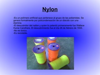 Nylon
-Es un polímero artificial que pertenece al grupo de las poliamidas. Se
genera formalmente por policondensación de un diácido con una
diamina.
-El descubridor del nailon y quien lo patentó primeramente fue Wallace
Hume Carothers. El descubrimiento fue el día 28 de febrero de 1935.
-No es tóxico.
-Es reciclable.
 