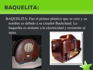 BAQUELITA:

    BAQUELITA: Fue el primer plástico que se creo y su 
     nombre es debido a su creador Baekeland. La 
     baquelita es aislante a la electricidad y resistente al 
     agua.




                                 
 