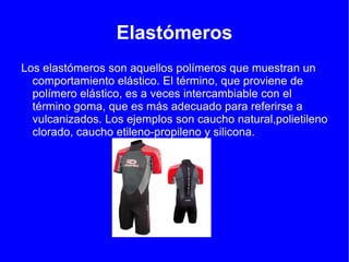 Elastómeros
Los elastómeros son aquellos polímeros que muestran un
  comportamiento elástico. El término, que proviene de
  polímero elástico, es a veces intercambiable con el
  término goma, que es más adecuado para referirse a
  vulcanizados. Los ejemplos son caucho natural,polietileno
  clorado, caucho etileno-propileno y silicona.
 