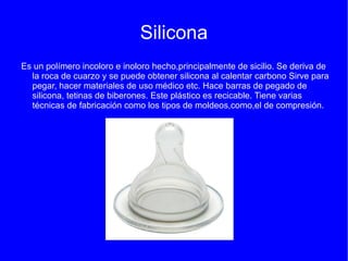 Silicona
Es un polímero incoloro e inoloro hecho,principalmente de sicilio. Se deriva de
  la roca de cuarzo y se puede obtener silicona al calentar carbono Sirve para
  pegar, hacer materiales de uso médico etc. Hace barras de pegado de
  silicona, tetinas de biberones. Este plástico es recicable. Tiene varias
  técnicas de fabricación como los tipos de moldeos,como,el de compresión.
 