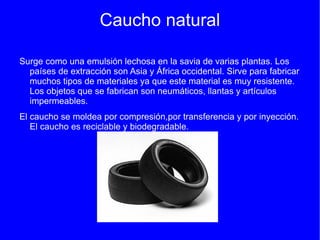 Caucho natural

Surge como una emulsión lechosa en la savia de varias plantas. Los
  países de extracción son Asia y África occidental. Sirve para fabricar
  muchos tipos de materiales ya que este material es muy resistente.
  Los objetos que se fabrican son neumáticos, llantas y artículos
  impermeables.
El caucho se moldea por compresión,por transferencia y por inyección.
   El caucho es reciclable y biodegradable.
 