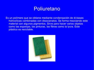 Poliuretano
Es un polímero que se obtiene mediante condensación de di-bases
  hidroxílicas combinadas con disocianatos. Se forma mezclando este
  material con algunos pigmentos. Sirve para hacer varios objetos
  como las esponjas, las pinturas, las fibras como la lycra. Este
  plástico es reciclable.
 