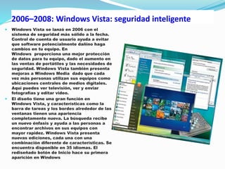 2006–2008: Windows Vista: seguridad inteligente
 Windows Vista se lanzó en 2006 con el
sistema de seguridad más sólido a la fecha.
Control de cuenta de usuario ayuda a evitar
que software potencialmente dañino haga
cambios en tu equipo. En
Windows proporciona una mejor protección
de datos para tu equipo, dado el aumento en
las ventas de portátiles y las necesidades de
seguridad. Windows Vista también presenta
mejoras a Windows Media dado que cada
vez más personas utilizan sus equipos como
ubicaciones centrales de medios digitales.
Aquí puedes ver televisión, ver y enviar
fotografías y editar video.
 El diseño tiene una gran función en
Windows Vista, y características como la
barra de tareas y los bordes alrededor de las
ventanas tienen una apariencia
completamente nueva. La búsqueda recibe
un nuevo énfasis y ayuda a las personas a
encontrar archivos en sus equipos con
mayor rapidez. Windows Vista presenta
nuevas ediciones, cada una con una
combinación diferente de características. Se
encuentra disponible en 35 idiomas. El
rediseñado botón de Inicio hace su primera
aparición en Windows
 