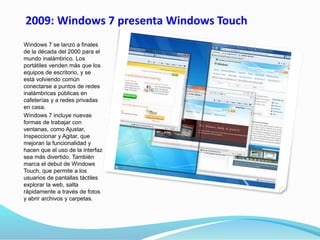 2009: Windows 7 presenta Windows Touch
Windows 7 se lanzó a finales
de la década del 2000 para el
mundo inalámbrico. Los
portátiles venden más que los
equipos de escritorio, y se
está volviendo común
conectarse a puntos de redes
inalámbricas públicas en
cafeterías y a redes privadas
en casa.
Windows 7 incluye nuevas
formas de trabajar con
ventanas, como Ajustar,
Inspeccionar y Agitar, que
mejoran la funcionalidad y
hacen que el uso de la interfaz
sea más divertido. También
marca el debut de Windows
Touch, que permite a los
usuarios de pantallas táctiles
explorar la web, salta
rápidamente a través de fotos
y abrir archivos y carpetas.
 