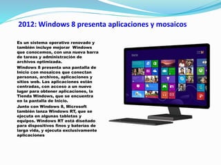 2012: Windows 8 presenta aplicaciones y mosaicos
Es un sistema operativo renovado y
también incluye mejorar Windows
que conocemos, con una nueva barra
de tareas y administración de
archivos optimizada.
Windows 8 presenta una pantalla de
Inicio con mosaicos que conectan
personas, archivos, aplicaciones y
sitios web. Las aplicaciones están
centradas, con acceso a un nuevo
lugar para obtener aplicaciones, la
Tienda Windows, que se encuentra
en la pantalla de Inicio.
Junto con Windows 8, Microsoft
también lanza Windows RT, que se
ejecuta en algunas tabletas y
equipos. Windows RT está diseñado
para dispositivos finos y baterías de
larga vida, y ejecuta exclusivamente
aplicaciones
 