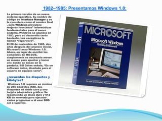 1982–1985: Presentamos Windows 1.0:
La primera versión de un nuevo
sistema operativo. Su nombre de
código es Interface Manager y se
le considera como el nombre final
, pero Windows prevalece
mejores “ventanas” informáticas
fundamentales para el nuevo
sistema. Windows se anuncia en
1983, pero su desarrollo tarda
bastante. Los escépticos lo
llaman “vaporware”.
El 20 de noviembre de 1985, dos
años después del anuncio inicial,
Microsoft lanza Windows 1.0.
Ahora, en lugar de escribir los
comandos de MS-DOS,
simplemente es necesario mover
un mouse para apuntar y hacer
clic donde se desee en la
pantalla. Bill Gates señala, “Es un
software único, diseñado para el
usuario de equipos serio”.
¿recuerdas los disquetes y
kilobytes?
Windows 1.0 requiere un mínimo
de 256 kilobytes (KB), dos
disquetes de doble cara y una
tarjeta adaptadora gráfica. Se
recomienda un disco duro y 512
KB de memoria para ejecutar
varios programas o al usar DOS
3.0 o superior.
 