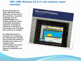 1987–1990: Windows 2.0–2.11: más ventanas, mayor
velocidad
El 9 de diciembre de
1987, Microsoft lanza
Windows 2.0 con iconos
de escritorio y memoria
ampliada. Con su
compatibilidad con
mejores gráficos, ahora
es posible superponer
ventanas, controlar el
diseño de la pantalla y
usar atajos con el teclado
para acelerar el trabajo.
En 1988, Microsoft se
convierte en la empresa
de software para equipos
más grande del mundo en
términos de ventas. Los
equipos están
comenzando a ser parte
de la vida diaria de
algunos trabajadores de
oficina.
 