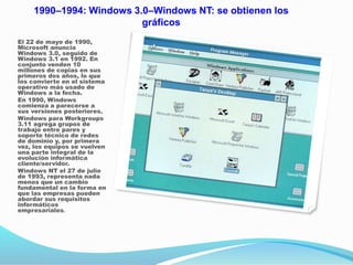 1990–1994: Windows 3.0–Windows NT: se obtienen los
gráficos
El 22 de mayo de 1990,
Microsoft anuncia
Windows 3.0, seguido de
Windows 3.1 en 1992. En
conjunto venden 10
millones de copias en sus
primeros dos años, lo que
los convierte en el sistema
operativo más usado de
Windows a la fecha.
En 1990, Windows
comienza a parecerse a
sus versiones posteriores.
Windows para Workgroups
3.11 agrega grupos de
trabajo entre pares y
soporte técnico de redes
de dominio y, por primera
vez, los equipos se vuelven
una parte integral de la
evolución informática
cliente/servidor.
Windows NT el 27 de julio
de 1993, representa nada
menos que un cambio
fundamental en la forma en
que las empresas pueden
abordar sus requisitos
informáticos
empresariales.
 