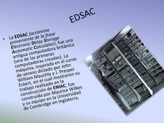 EDSACLa EDSAC(acrónimo proveniente de la frase Electronic Delay Storage Automatic Calculator), fue una antigua computadora británica (una de las primeras computadoras creadas). La máquina, inspirada en el curso de verano dictado por John William Mauchly y J. Presper Eckert, en el cual mostraron su trabajo realizado en la construcción de ENIAC, fue construida por Maurice Wilkes y su equipo en la Universidad de Cambridge en Inglaterra.