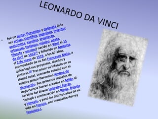 LEONARDO DA VINCIfue un pintorflorentino y polímata (a la vez artista, científico, ingeniero, inventor, anatomista, escultor, arquitecto, urbanista, botánico, músico, poeta, filósofo y escritor) nacido en Vinci el 15 de abril de 1452[2] y fallecido en Amboise el 2 de mayo de 1519, a los 67 años, acompañado de su fiel Francesco Melzi, a quien legó sus proyectos, diseños y pinturas.[2] Tras pasar su infancia en su ciudad natal, Leonardo estudió con el célebre pintor florentino Andrea de Verrocchio. Sus primeros trabajos de importancia fueron creados en Milán al servicio del duque Ludovico Sforza. Trabajó a continuación en Roma, Boloña y Venecia, y pasó los últimos años de su vida en Francia, por invitación del rey Francisco I.