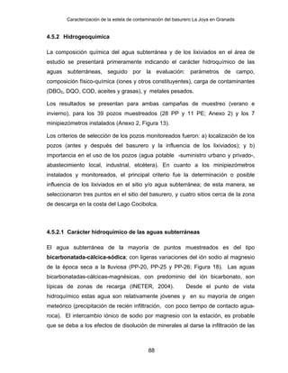Caracterización de la estela de contaminación del basurero La Joya en Granada
4.5.2 Hidrogeoquímica
La composición química del agua subterránea y de los lixiviados en el área de
estudio se presentará primeramente indicando el carácter hidroquímico de las
aguas subterráneas, seguido por la evaluación: parámetros de campo,
composición físico-química (iones y otros constituyentes), carga de contaminantes
(DBO5, DQO, COD, aceites y grasas), y metales pesados.
Los resultados se presentan para ambas campañas de muestreo (verano e
invierno), para los 39 pozos muestreados (28 PP y 11 PE; Anexo 2) y los 7
minipiezómetros instalados (Anexo 2, Figura 13).
Los criterios de selección de los pozos monitoreados fueron: a) localización de los
pozos (antes y después del basurero y la influencia de los lixiviados); y b)
importancia en el uso de los pozos (agua potable -suministro urbano y privado-,
abastecimiento local, industrial, etcétera). En cuanto a los minipiezómetros
instalados y monitoreados, el principal criterio fue la determinación o posible
influencia de los lixiviados en el sitio y/o agua subterránea; de esta manera, se
seleccionaron tres puntos en el sitio del basurero, y cuatro sitios cerca de la zona
de descarga en la costa del Lago Cocibolca.
4.5.2.1 Carácter hidroquímico de las aguas subterráneas
El agua subterránea de la mayoría de puntos muestreados es del tipo
bicarbonatada-cálcica-sódica; con ligeras variaciones del ión sodio al magnesio
de la época seca a la lluviosa (PP-20, PP-25 y PP-26; Figura 18). Las aguas
bicarbonatadas-cálcicas-magnésicas, con predominio del ión bicarbonato, son
típicas de zonas de recarga (INETER, 2004). Desde el punto de vista
hidroquímico estas agua son relativamente jóvenes y en su mayoría de origen
meteórico (precipitación de recién infiltración, con poco tiempo de contacto agua-
roca). El intercambio iónico de sodio por magnesio con la estación, es probable
que se deba a los efectos de disolución de minerales al darse la infiltración de las
88
 