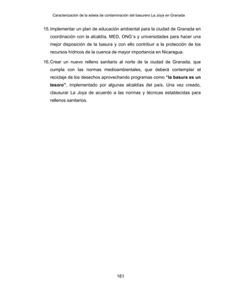 Caracterización de la estela de contaminación del basurero La Joya en Granada
15.Implementar un plan de educación ambiental para la ciudad de Granada en
coordinación con la alcaldía, MED, ONG´s y universidades para hacer una
mejor disposición de la basura y con ello contribuir a la protección de los
recursos hídricos de la cuenca de mayor importancia en Nicaragua.
16.Crear un nuevo relleno sanitario al norte de la ciudad de Granada, que
cumpla con las normas medioambientales, que deberá contemplar el
reciclaje de los desechos aprovechando programas como “la basura es un
tesoro”, implementado por algunas alcaldías del país. Una vez creado,
clausurar La Joya de acuerdo a las normas y técnicas establecidas para
rellenos sanitarios.
161
 