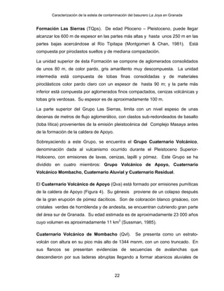 Caracterización de la estela de contaminación del basurero La Joya en Granada
Formación Las Sierras (TQps). De edad Plioceno – Pleistoceno, puede llegar
alcanzar los 600 m de espesor en las partes más altas y hasta unos 250 m en las
partes bajas acercándose al Río Tipitapa (Montgomeri & Chan, 1981). Está
compuesta por piroclastos sueltos y de mediana compactación.
La unidad superior de ésta Formación se compone de aglomerados consolidados
de unos 80 m, de color pardo, gris amarillento muy descompuesta. La unidad
intermedia está compuesta de tobas finas consolidadas y de materiales
piroclásticos color pardo claro con un espesor de hasta 90 m; y la parte más
inferior está compuesta por aglomerados finos compactados, cenizas volcánicas y
tobas gris verdosas. Su espesor es de aproximadamente 100 m.
La parte superior del Grupo Las Sierras, limita con un nivel espeso de unas
decenas de metros de flujo aglomerático, con clastos sub-redondeados de basalto
(toba lítica) provenientes de la emisión pleistocénica del Complejo Masaya antes
de la formación de la caldera de Apoyo.
Sobreyaciendo a este Grupo, se encuentra el Grupo Cuaternario Volcánico,
denominación dada al vulcanismo ocurrido durante el Pleistoceno Superior-
Holoceno, con emisiones de lavas, cenizas, lapilli y pómez. Este Grupo se ha
dividido en cuatro miembros: Grupo Volcánico de Apoyo, Cuaternario
Volcánico Mombacho, Cuaternario Aluvial y Cuaternario Residual.
El Cuaternario Volcánico de Apoyo (Qva) está formado por emisiones pumíticas
de la caldera de Apoyo (Figura 4). Su génesis proviene de un colapso después
de la gran erupción de pómez dacíticos. Son de coloración blanco grisáceo, con
cristales verdes de hornblenda y de andesita, se encuentran cubriendo gran parte
del área sur de Granada. Su edad estimada es de aproximadamente 23 000 años
cuyo volumen es aproximadamente 11 km3
(Sussman, 1985).
Cuaternario Volcánico de Mombacho (Qvl). Se presenta como un estrato-
volcán con altura en su pico más alto de 1344 msnm, con un cono truncado. En
sus flancos se presentan evidencias de secuencias de avalanchas que
descendieron por sus laderas abruptas llegando a formar abanicos aluviales de
22
 