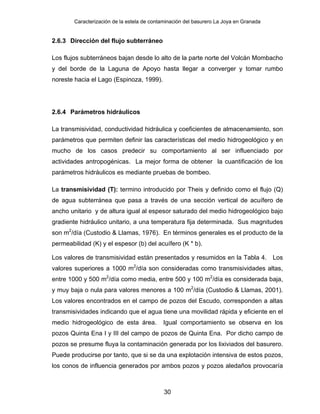 Caracterización de la estela de contaminación del basurero La Joya en Granada
2.6.3 Dirección del flujo subterráneo
Los flujos subterráneos bajan desde lo alto de la parte norte del Volcán Mombacho
y del borde de la Laguna de Apoyo hasta llegar a converger y tomar rumbo
noreste hacia el Lago (Espinoza, 1999).
2.6.4 Parámetros hidráulicos
La transmisividad, conductividad hidráulica y coeficientes de almacenamiento, son
parámetros que permiten definir las características del medio hidrogeológico y en
mucho de los casos predecir su comportamiento al ser influenciado por
actividades antropogénicas. La mejor forma de obtener la cuantificación de los
parámetros hidráulicos es mediante pruebas de bombeo.
La transmisividad (T): termino introducido por Theis y definido como el flujo (Q)
de agua subterránea que pasa a través de una sección vertical de acuífero de
ancho unitario y de altura igual al espesor saturado del medio hidrogeológico bajo
gradiente hidráulico unitario, a una temperatura fija determinada. Sus magnitudes
son m2
/día (Custodio & Llamas, 1976). En términos generales es el producto de la
permeabilidad (K) y el espesor (b) del acuífero (K * b).
Los valores de transmisividad están presentados y resumidos en la Tabla 4. Los
valores superiores a 1000 m2
/día son consideradas como transmisividades altas,
entre 1000 y 500 m2
/día como media, entre 500 y 100 m2
/día es considerada baja,
y muy baja o nula para valores menores a 100 m2
/día (Custodio & Llamas, 2001).
Los valores encontrados en el campo de pozos del Escudo, corresponden a altas
transmisividades indicando que el agua tiene una movilidad rápida y eficiente en el
medio hidrogeológico de esta área. Igual comportamiento se observa en los
pozos Quinta Ena I y III del campo de pozos de Quinta Ena. Por dicho campo de
pozos se presume fluya la contaminación generada por los lixiviados del basurero.
Puede producirse por tanto, que si se da una explotación intensiva de estos pozos,
los conos de influencia generados por ambos pozos y pozos aledaños provocaría
30
 