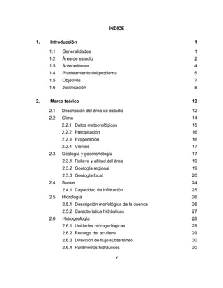 v
INDICE
1. Introducción 1
1.1 Generalidades 1
1.2 Área de estudio 2
1.3 Antecedentes 4
1.4 Planteamiento del problema 5
1.5 Objetivos 7
1.6 Justificación 8
2. Marco teórico 12
2.1 Descripción del área de estudio 12
2.2 Clima 14
2.2.1 Datos meteorológicos 15
2.2.2 Precipitación 16
2.2.3 Evaporación 16
2.2.4 Vientos 17
2.3 Geología y geomorfología 17
2.3.1 Relieve y altitud del área 19
2.3.2 Geología regional 19
2.3.3 Geología local 20
2.4 Suelos 24
2.4.1 Capacidad de Infiltración 25
2.5 Hidrología 26
2.5.1 Descripción morfológica de la cuenca 26
2.5.2 Característica hidráulicas 27
2.6 Hidrogeología 28
2.6.1 Unidades hidrogeológicas 29
2.6.2 Recarga del acuífero 29
2.6.3 Dirección de flujo subterráneo 30
2.6.4 Parámetros hidráulicos 30
 
