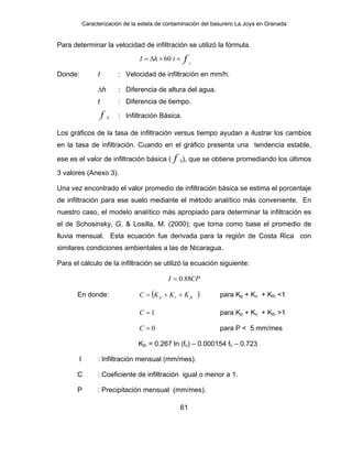 Caracterización de la estela de contaminación del basurero La Joya en Granada
Para determinar la velocidad de infiltración se utilizó la fórmula.
f c
thI =×∆= 60
Donde: I : Velocidad de infiltración en mm/h.
∆h : Diferencia de altura del agua.
t : Diferencia de tiempo.
f c : Infiltración Básica.
Los gráficos de la tasa de infiltración versus tiempo ayudan a ilustrar los cambios
en la tasa de infiltración. Cuando en el gráfico presenta una tendencia estable,
ese es el valor de infiltración básica ( f c), que se obtiene promediando los últimos
3 valores (Anexo 3).
Una vez encontrado el valor promedio de infiltración básica se estima el porcentaje
de infiltración para ese suelo mediante el método analítico más conveniente. En
nuestro caso, el modelo analítico más apropiado para determinar la infiltración es
el de Schosinsky, G. & Losilla, M. (2000); que toma como base el promedio de
lluvia mensual. Esta ecuación fue derivada para la región de Costa Rica con
similares condiciones ambientales a las de Nicaragua.
Para el cálculo de la infiltración se utilizó la ecuación siguiente:
CPI 88.0=
En donde: )( fcvp KKKC ++= para Kp + Kv + Kfc <1
1=C para Kp + Kv + Kfc >1
0=C para P < 5 mm/mes
Kfc = 0.267 ln (fc) – 0.000154 fc – 0.723
I : Infiltración mensual (mm/mes).
C : Coeficiente de infiltración igual o menor a 1.
P : Precipitación mensual (mm/mes).
61
 