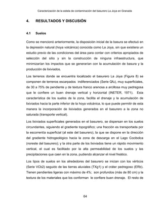 Caracterización de la estela de contaminación del basurero La Joya en Granada
4. RESULTADOS Y DISCUSIÓN
4.1 Suelos
Como se mencionó anteriormente, la disposición inicial de la basura se efectuó en
la depresión natural (hoya volcánica) conocida como La Joya, sin que existiera un
estudio previo de las condiciones del área para contar con criterios apropiados de
selección del sitio y sin la construcción de ninguna infraestructura, que
minimizarían los impactos que se generarían con la acumulación de basura y la
producción de lixiviados.
Los terrenos donde se encuentra localizado el basurero La Joya (Figura 8) se
componen de terrenos escarpados indiferenciados (Serie Qfu), muy superficiales,
de 30 a 75% de pendiente y de textura franco arenosa a arcillosa muy pedregosa
que le confiere un buen drenaje vertical y horizontal (INETER, 1971). Esta
característica de los suelos de la zona, facilita el drenaje y la acumulación de
lixiviados hacia la parte inferior de la hoya volcánica, lo que puede permitir de esta
manera la incorporación de lixiviados generados en el basurero a la zona no
saturada (transporte vertical).
Los lixiviados superficiales generados en el basurero, se dispersan en los suelos
circundantes, siguiendo el gradiente topográfico; una fracción es transportada por
la escorrentía superficial (al este del basurero), la que se dispone en la dirección
del gradiente hidrogeológico hacia la zona de descarga en el Lago Cocibolca
(noreste del basurero); y la otra parte de los lixiviados tiene un rápido movimiento
vertical, el cual es facilitado por la alta permeabilidad de los suelos y las
precipitaciones que caen en la zona, pudiendo alcanzar el nivel freático.
Los tipos de suelos en los alrededores del basurero se inician con los vérticos
(Serie VCb2) seguido de las tierras aluviales (TXg1) y el cráter pedregoso (ERb).
Tienen pendientes ligeras con máximo de 4%; son profundos (más de 80 cm) y la
textura de los materiales que los conforman le confiere buen drenaje. El resto de
64
 