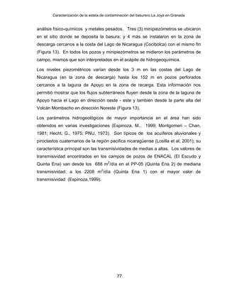 Caracterización de la estela de contaminación del basurero La Joya en Granada
77
análisis físico-químicos y metales pesados. Tres (3) minipiezómetros se ubicaron
en el sitio donde se deposita la basura; y 4 más se instalaron en la zona de
descarga cercanos a la costa del Lago de Nicaragua (Cocibolca) con el mismo fin
(Figura 13). En todos los pozos y minipiezómetros se midieron los parámetros de
campo, mismos que son interpretados en el acápite de hidrogeoquímica.
Los niveles piezométricos varían desde los 3 m en las costas del Lago de
Nicaragua (en la zona de descarga) hasta los 152 m en pozos perforados
cercanos a la laguna de Apoyo en la zona de recarga. Esta información nos
permitió mostrar que los flujos subterráneos fluyen desde la zona de la laguna de
Apoyo hacia el Lago en dirección oeste - este y también desde la parte alta del
Volcán Mombacho en dirección Noreste (Figura 13).
Los parámetros hidrogeológicos de mayor importancia en el área han sido
obtenidos en varias investigaciones (Espinoza, M., 1999; Montgomeri – Chan,
1981; Hecht, G., 1975; PNU, 1973). Son típicos de los acuíferos aluvionales y
piroclastos cuaternarios de la región pacifica nicaragüense (Losilla et al, 2001); su
característica principal son las transmisividades de medias a altas. Los valores de
transmisividad encontrados en los campos de pozos de ENACAL (El Escudo y
Quinta Ena) van desde los 688 m2
/día en el PP-05 (Quinta Ena 2) de mediana
transmisividad; a los 2208 m2
/día (Quinta Ena 1) con el mayor valor de
transmisividad (Espinoza,1999).
 