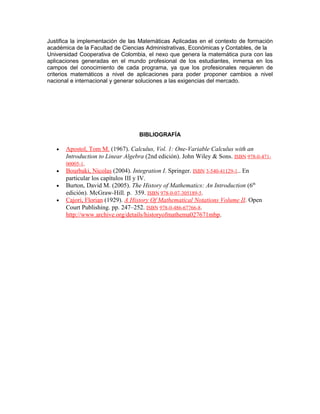 Justifica la implementación de las Matemáticas Aplicadas en el contexto de formación
académica de la Facultad de Ciencias Administrativas, Económicas y Contables, de la
Universidad Cooperativa de Colombia, el nexo que genera la matemática pura con las
aplicaciones generadas en el mundo profesional de los estudiantes, inmersa en los
campos del conocimiento de cada programa, ya que los profesionales requieren de
criterios matemáticos a nivel de aplicaciones para poder proponer cambios a nivel
nacional e internacional y generar soluciones a las exigencias del mercado.
BIBLIOGRAFÍA
• Apostol, Tom M. (1967). Calculus, Vol. 1: One-Variable Calculus with an
Introduction to Linear Algebra (2nd edición). John Wiley & Sons. ISBN 978-0-471-
00005-1.
• Bourbaki, Nicolas (2004). Integration I. Springer. ISBN 3-540-41129-1.. En
particular los capítulos III y IV.
• Burton, David M. (2005). The History of Mathematics: An Introduction (6th
edición). McGraw-Hill. p. 359. ISBN 978-0-07-305189-5.
• Cajori, Florian (1929). A History Of Mathematical Notations Volume II. Open
Court Publishing. pp. 247–252. ISBN 978-0-486-67766-8.
http://www.archive.org/details/historyofmathema027671mbp.
 