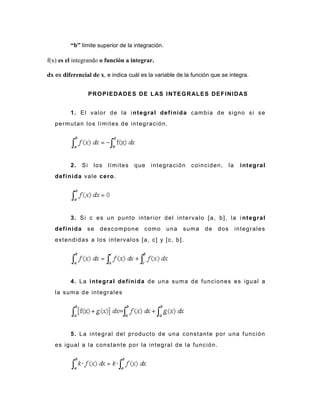 “b” límite superior de la integración.
f(x) es el integrando o función a integrar.
dx es diferencial de x, e indica cuál es la variable de la función que se integra.
PROPIEDADES DE LAS INTEGRALES DEFINIDAS
1. El valor de la integral definida cambia de signo si se
permutan los límites de integración.
2. Si los límites que integración coinciden, la integral
definida vale cero.
3. Si c es un punto interior del intervalo [a, b], la i ntegral
definida se descompone como una suma de dos integrales
extendidas a los intervalos [a, c] y [c, b].
4. La integral definida de una suma de funciones es igual a
la suma de integrales
5. La integral del producto de una constante por una función
es igual a la constante por la integral de la función.
 