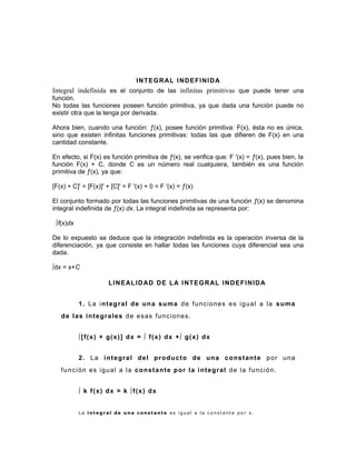 INTEGRAL INDEFINIDA
Integral indefinida es el conjunto de las infinitas primitivas que puede tener una
función.
No todas las funciones poseen función primitiva, ya que dada una función puede no
existir otra que la tenga por derivada.
Ahora bien, cuando una función: ƒ(x), posee función primitiva: F(x), ésta no es única,
sino que existen infinitas funciones primitivas: todas las que difieren de F(x) en una
cantidad constante.
En efecto, si F(x) es función primitiva de ƒ(x), se verifica que: F '(x) = ƒ(x), pues bien, la
función F(x) + C, donde C es un número real cualquiera, también es una función
primitiva de ƒ(x), ya que:
[F(x) + C]' = [F(x)]' + [C]' = F '(x) + 0 = F '(x) = ƒ(x)
El conjunto formado por todas las funciones primitivas de una función ƒ(x) se denomina
integral indefinida de ƒ(x) dx. La integral indefinida se representa por:
∫f(x)dx
De lo expuesto se deduce que la integración indefinida es la operación inversa de la
diferenciación, ya que consiste en hallar todas las funciones cuya diferencial sea una
dada.
∫dx = x+C
LINEALIDAD DE LA INTEGRAL INDEFINIDA
1. La integral de una suma de funciones es igual a la suma
de las integrales de esas funciones.
∫[f(x) + g(x)] dx = ∫ f(x) dx +∫ g(x) dx
2. La integral del producto de una constante por una
función es igual a la constante por la integral de la función.
∫ k f(x) dx = k ∫f(x) dx
L a i n t e g r a l d e u n a c o n s t a n t e e s i g u a l a l a c o n s t a n t e p o r x .
 