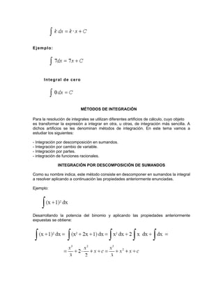 Ejemplo:
Integral de cero
MÉTODOS DE INTEGRACIÓN
Para la resolución de integrales se utilizan diferentes artificios de cálculo, cuyo objeto
es transformar la expresión a integrar en otra, u otras, de integración más sencilla. A
dichos artificios se les denominan métodos de integración. En este tema vamos a
estudiar los siguientes:
- Integración por descomposición en sumandos.
- Integración por cambio de variable.
- Integración por partes.
- integración de funciones racionales.
INTEGRACIÓN POR DESCOMPOSICIÓN DE SUMANDOS
Como su nombre indica, este método consiste en descomponer en sumandos la integral
a resolver aplicando a continuación las propiedades anteriormente enunciadas.
Ejemplo:
Desarrollando la potencia del binomio y aplicando las propiedades anteriormente
expuestas se obtiene:
 