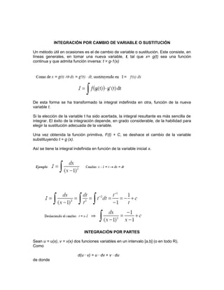INTEGRACIÓN POR CAMBIO DE VARIABLE O SUSTITUCIÓN
Un método útil en ocasiones es el de cambio de variable o sustitución. Este consiste, en
líneas generales, en tomar una nueva variable, t, tal que x= g(t) sea una función
continua y que admita función inversa: t = g-1(x)
De esta forma se ha transformado la integral indefinida en otra, función de la nueva
variable t.
Si la elección de la variable t ha sido acertada, la integral resultante es más sencilla de
integrar. El éxito de la integración depende, en grado considerable, de la habilidad para
elegir la sustitución adecuada de la variable.
Una vez obtenida la función primitiva, F(t) + C, se deshace el cambio de la variable
substituyendo t = g (x).
Así se tiene la integral indefinida en función de la variable inicial x.
INTEGRACIÓN POR PARTES
Sean u = u(x), v = v(x) dos funciones variables en un intervalo [a,b] (o en todo R).
Como
d(u · v) = u · dv + v · du
de donde
 