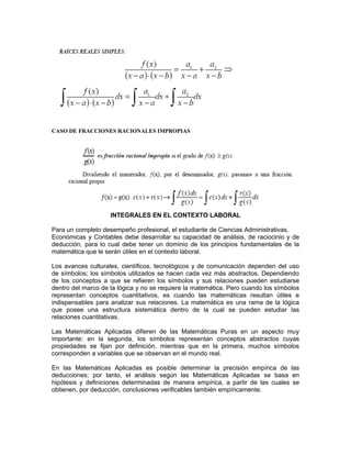 CASO DE FRACCIONES RACIONALES IMPROPIAS
INTEGRALES EN EL CONTEXTO LABORAL
Para un completo desempeño profesional, el estudiante de Ciencias Administrativas,
Económicas y Contables debe desarrollar su capacidad de análisis, de raciocinio y de
deducción, para lo cual debe tener un dominio de los principios fundamentales de la
matemática que le serán útiles en el contexto laboral.
Los avances culturales, científicos, tecnológicos y de comunicación dependen del uso
de símbolos; los símbolos utilizados se hacen cada vez más abstractos. Dependiendo
de los conceptos a que se refieren los símbolos y sus relaciones pueden estudiarse
dentro del marco de la lógica y no se requiere la matemática. Pero cuando los símbolos
representan conceptos cuantitativos, es cuando las matemáticas resultan útiles e
indispensables para analizar sus relaciones. La matemática es una rama de la lógica
que posee una estructura sistemática dentro de la cual se pueden estudiar las
relaciones cuantitativas.
Las Matemáticas Aplicadas difieren de las Matemáticas Puras en un aspecto muy
importante: en la segunda, los símbolos representan conceptos abstractos cuyas
propiedades se fijan por definición, mientras que en la primera, muchos símbolos
corresponden a variables que se observan en el mundo real.
En las Matemáticas Aplicadas es posible determinar la precisión empírica de las
deducciones; por tanto, el análisis según las Matemáticas Aplicadas se basa en
hipótesis y definiciones determinadas de manera empírica, a partir de las cuales se
obtienen, por deducción, conclusiones verificables también empíricamente.
 
